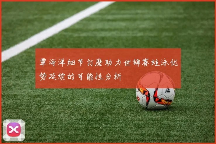覃海洋细节打磨助力世锦赛蛙泳优势延续的可能性分析