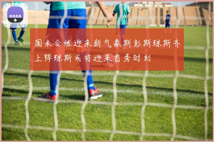 国米合练迎来新气象斯彭斯琼斯齐上阵琼斯或将迎来首秀时刻