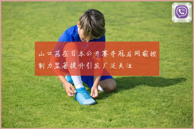 山口茜在日本公开赛夺冠后网前控制力显著提升引发广泛关注