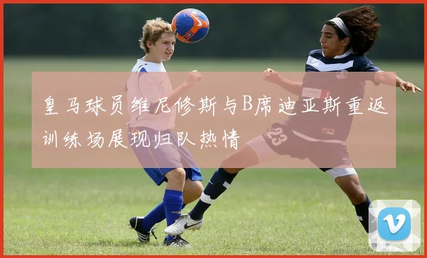 皇马球员维尼修斯与B席迪亚斯重返训练场展现归队热情