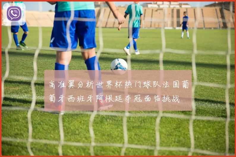 高准翼分析世界杯热门球队法国葡萄牙西班牙阿根廷夺冠面临挑战