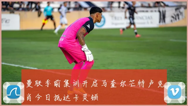 曼联季前集训开启马奎尔芒特卢克肖今日抵达卡灵顿