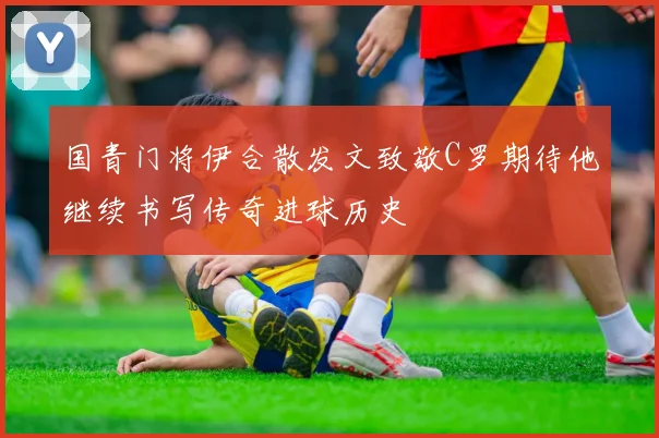 国青门将伊合散发文致敬C罗期待他继续书写传奇进球历史