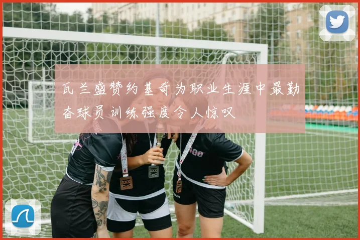 瓦兰盛赞约基奇为职业生涯中最勤奋球员训练强度令人惊叹