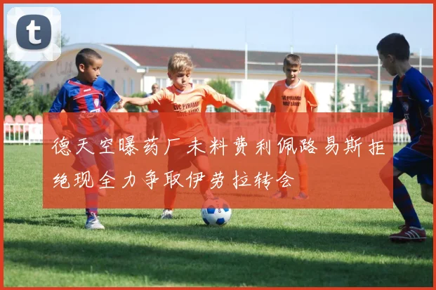 德天空曝药厂未料费利佩路易斯拒绝现全力争取伊劳拉转会