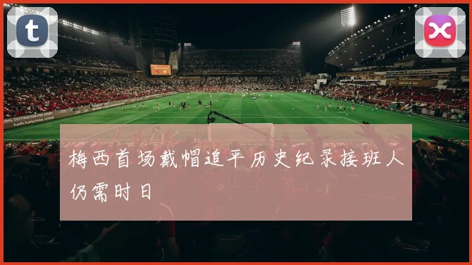 梅西首场戴帽追平历史纪录接班人仍需时日