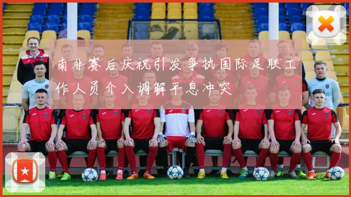 南非赛后庆祝引发争执国际足联工作人员介入调解平息冲突