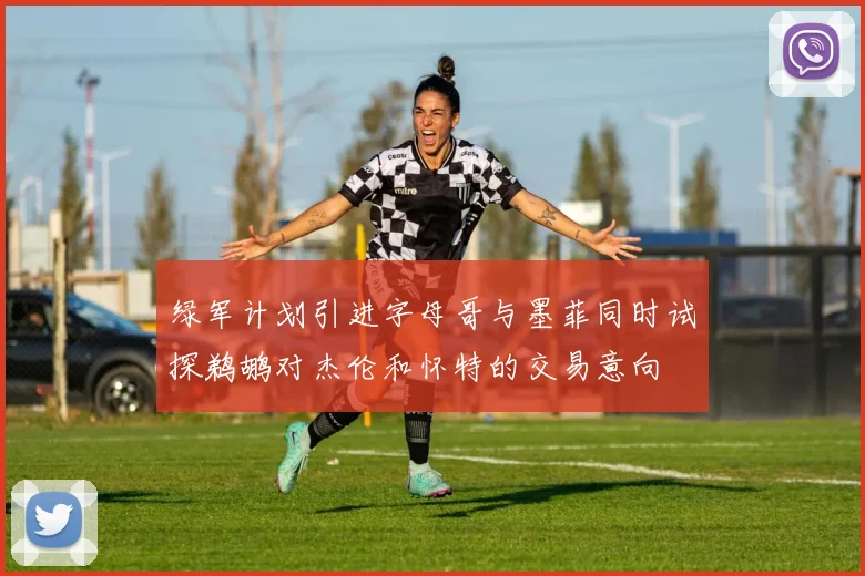 绿军计划引进字母哥与墨菲同时试探鹈鹕对杰伦和怀特的交易意向