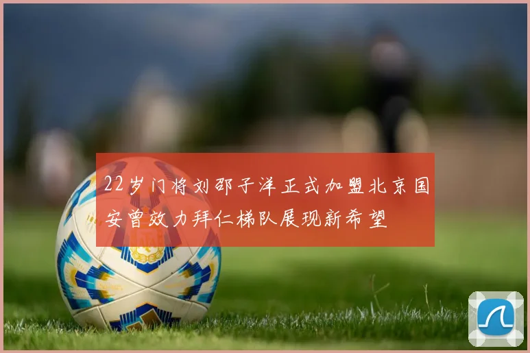 22岁门将刘邵子洋正式加盟北京国安曾效力拜仁梯队展现新希望