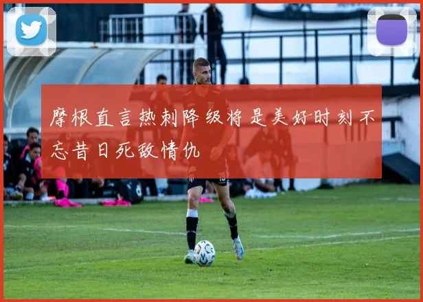 摩根直言热刺降级将是美好时刻不忘昔日死敌情仇