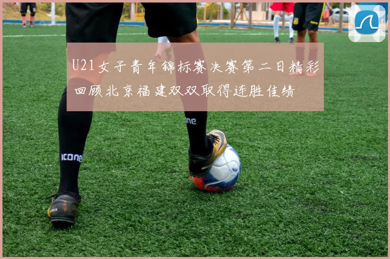 U21女子青年锦标赛决赛第二日精彩回顾北京福建双双取得连胜佳绩