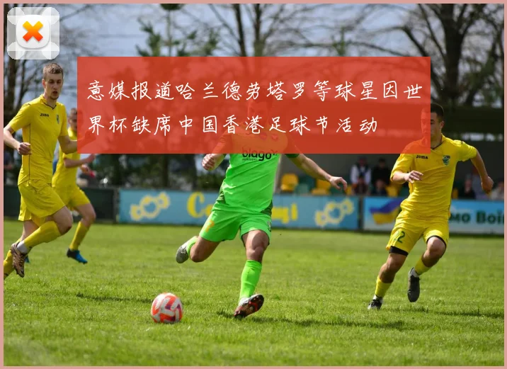 意媒报道哈兰德劳塔罗等球星因世界杯缺席中国香港足球节活动