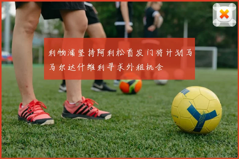 利物浦坚持阿利松首发门将计划马马尔达什维利寻求外租机会