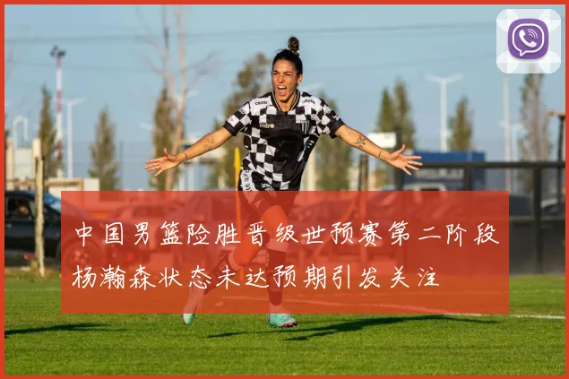 中国男篮险胜晋级世预赛第二阶段杨瀚森状态未达预期引发关注