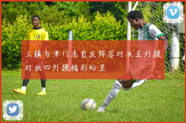 三镇与津门虎首发阵容对决五外援对抗四外援精彩纷呈