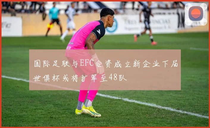 国际足联与EFC合资成立新企业下届世俱杯或将扩军至48队