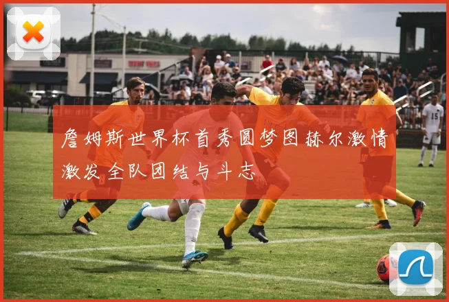 詹姆斯世界杯首秀圆梦图赫尔激情激发全队团结与斗志