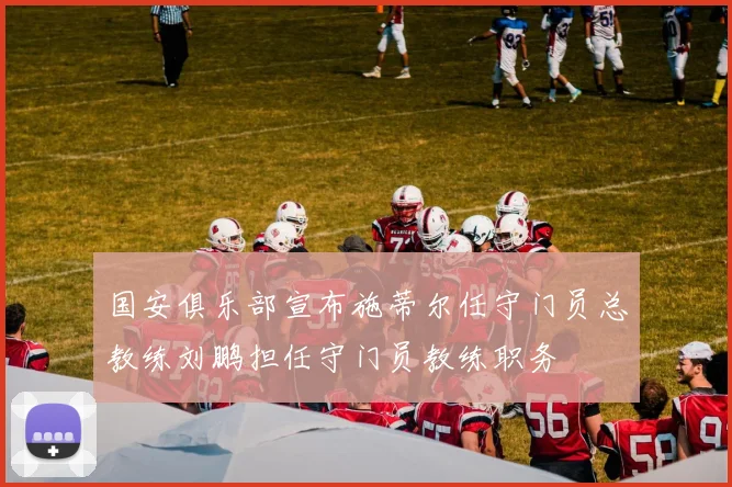 国安俱乐部宣布施蒂尔任守门员总教练刘鹏担任守门员教练职务
