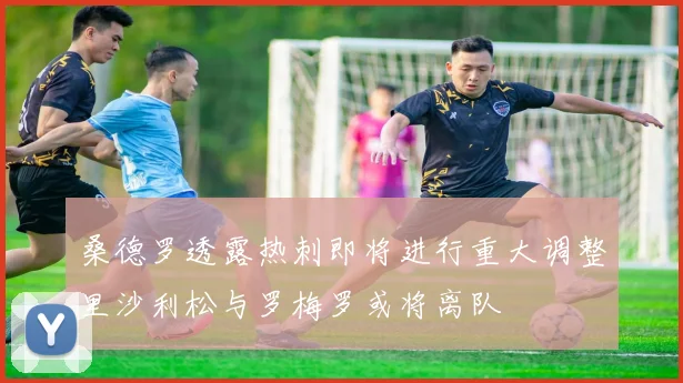 桑德罗透露热刺即将进行重大调整里沙利松与罗梅罗或将离队