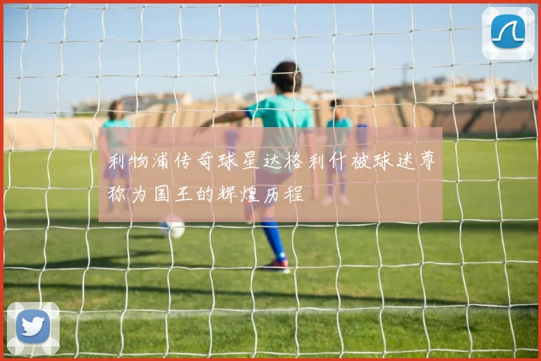 利物浦传奇球星达格利什被球迷尊称为国王的辉煌历程