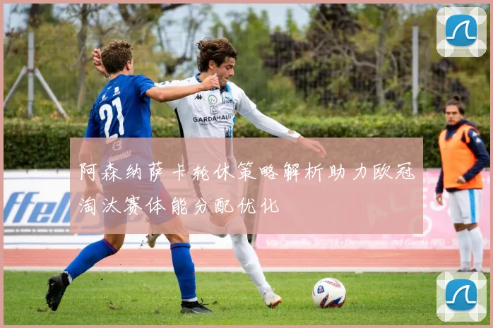 阿森纳萨卡轮休策略解析助力欧冠淘汰赛体能分配优化