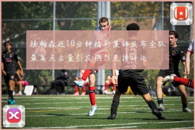杨瀚森近10分钟精彩集锦发布全队最高点击量引发热烈支持评论
