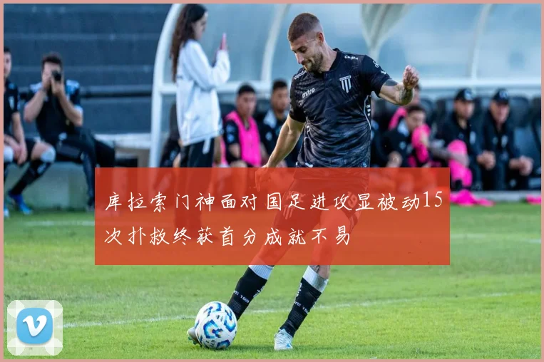 库拉索门神面对国足进攻显被动15次扑救终获首分成就不易