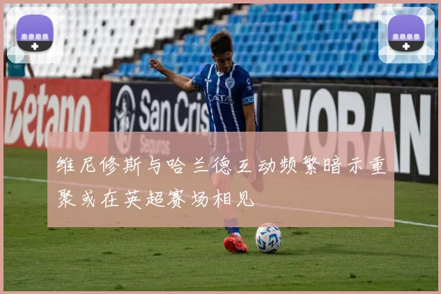 维尼修斯与哈兰德互动频繁暗示重聚或在英超赛场相见
